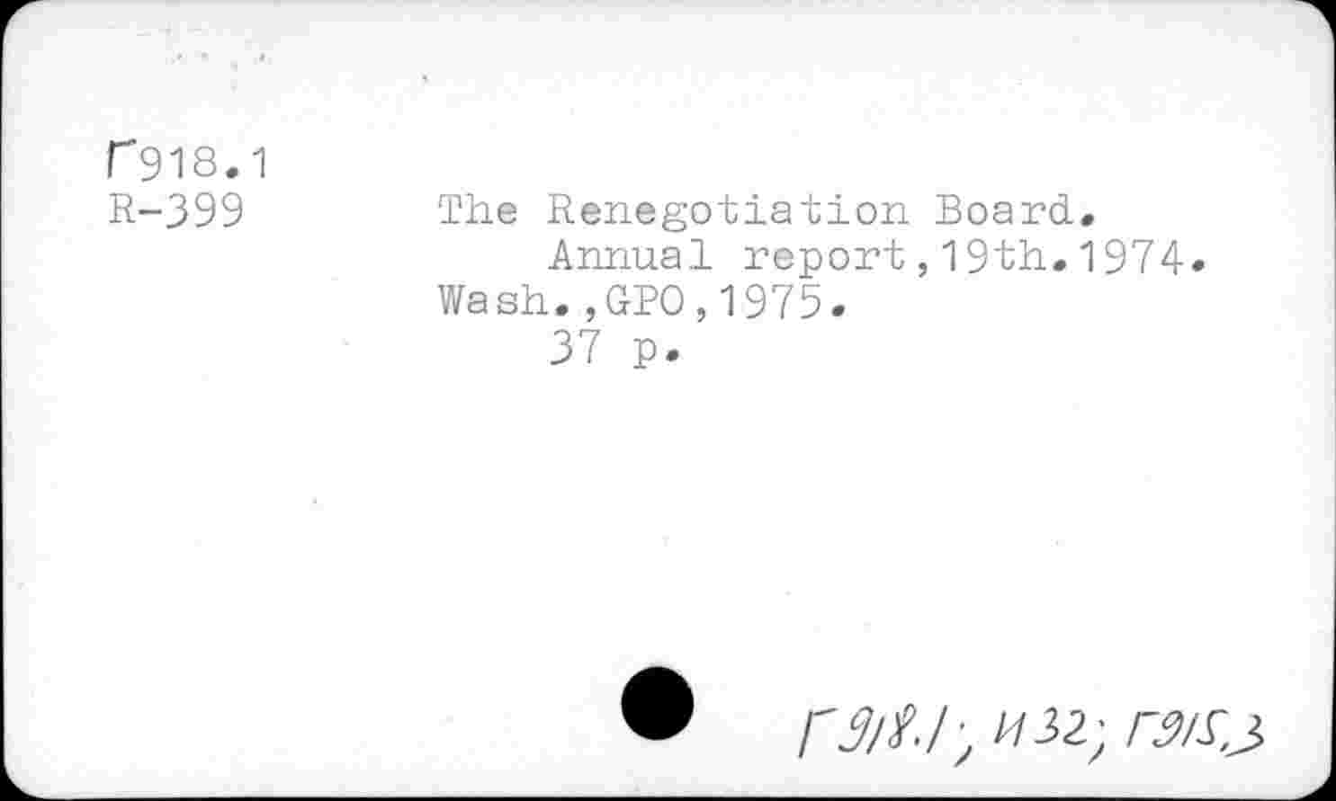 ﻿r 918.1
R-399	The Renegotiation Board.
Annual report,19th.1974« Wash.,GPO,1975.
37 p.
